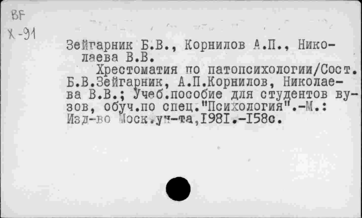 ﻿Зейгарник Б.В., Корнилов А.П., Николаева В.В.
Хрестоматия по патопсихологии/Сост. Б.В.Зейгарник, А.П.Корнилов, Николаева В.В.; Учеб.пособие для студентов вузов, обуч.по спец."Психология".-М.: Изд-во доек.у”-та,1981.-158с.